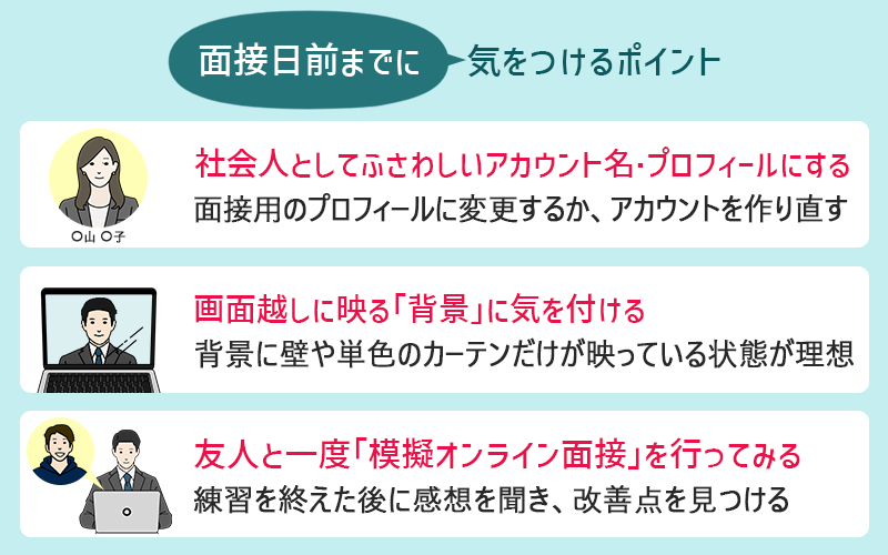 面接日前までに気を付けるポイント ●社会人としてふさわしいアカウント名・プロフィールにしておく(面接用のプロフィールに変更するか、アカウントを作り直す) ●画面越しの「背景」に気を付ける(背景に壁や単色のカーテンだけが映っている状態が理想) ●友人・知人と一度「模擬オンライン面接」を行ってみる(練習を終えた後に感想を聞き、改善点を見つける)