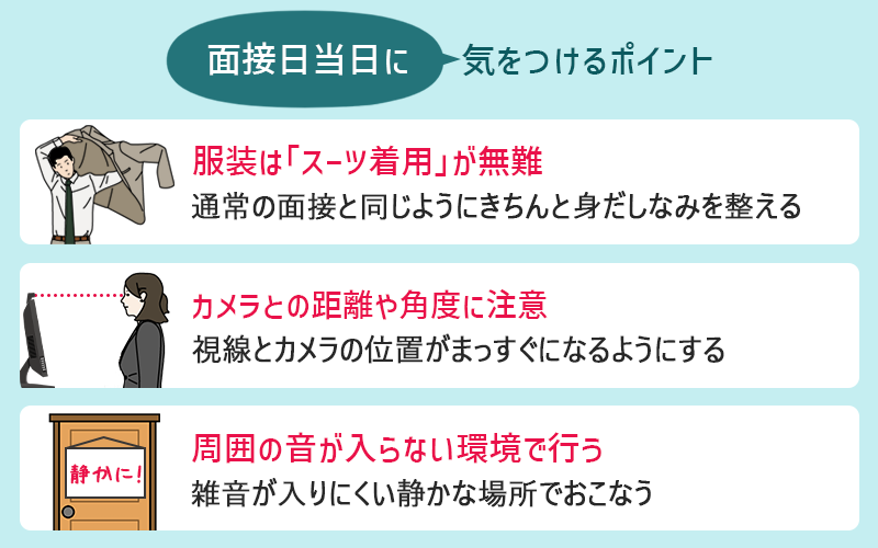 面接日当日に気を付けること ●服装はスーツが無難(通常の面接と同じようにきちんと身だしなみを整える) ●カメラとの距離や角度に注意(視線とカメラの位置がまっすぐになるようにする) ●周囲の音が入らない環境で行う(雑音が入りにくい静かな場所でおこなう)