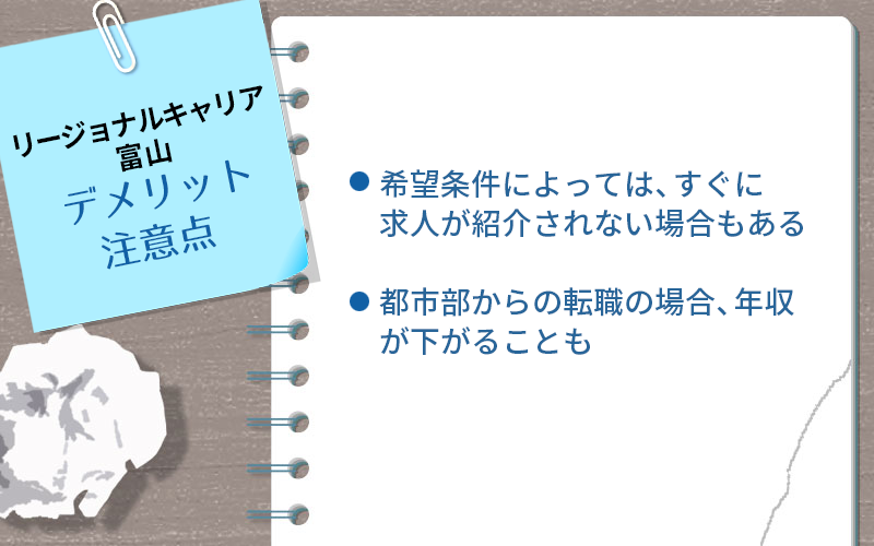 リージョナルキャリア富山のデメリット・注意点:・希望条件によっては、すぐに求人が紹介されない場合もある ・都市部からの転職の場合、年収が下がることも