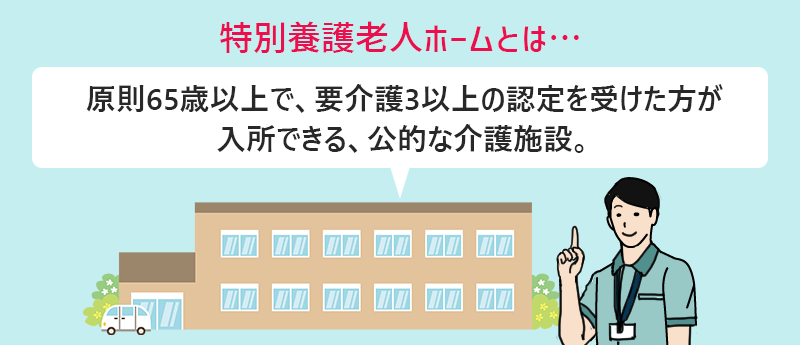 特別養護老人ホームとは…原則65歳以上で、要介護3以上の認定を受けた方が入所できる、公的な介護施設。