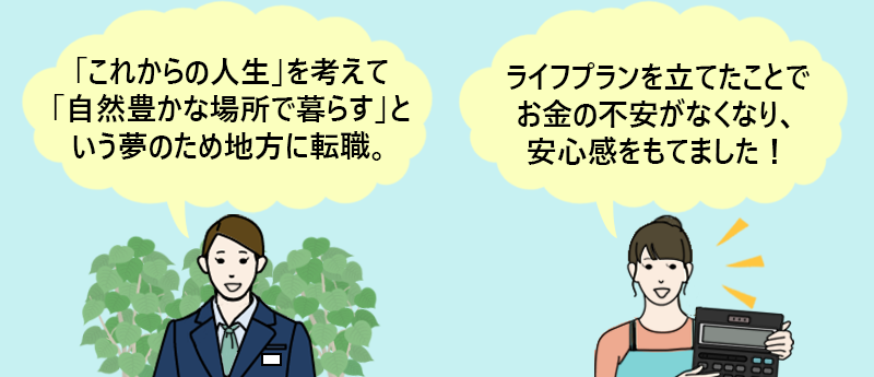 「これからの人生を考えて自然豊かな場所で暮らすという夢のため地方に転職。」 「ライフプランを立てたことでお金の不安がなくなり、安心感をもてました!」