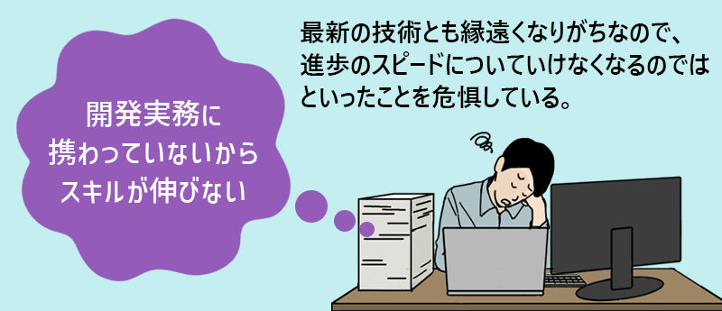 「開発実務に携わっていないからスキルが伸びない」最新の技術とも縁遠くなりがちなので、進歩のスピードについていけなくなるのではといったことを危惧している。
