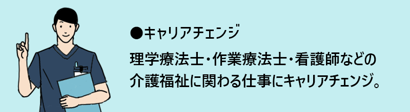 キャリアチェンジ:理学療法士・作業療法士・看護師などの介護福祉に関わる仕事にキャリアチェンジ。