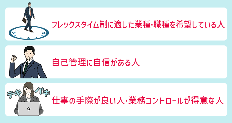 フレックスタイム制の会社が向いている人の特徴 ●フレックスタイム制に適した業種・職種を希望している人 ●自己管理に自信がある人 ●仕事の手際が良い人・業務コントロールが得意な人
