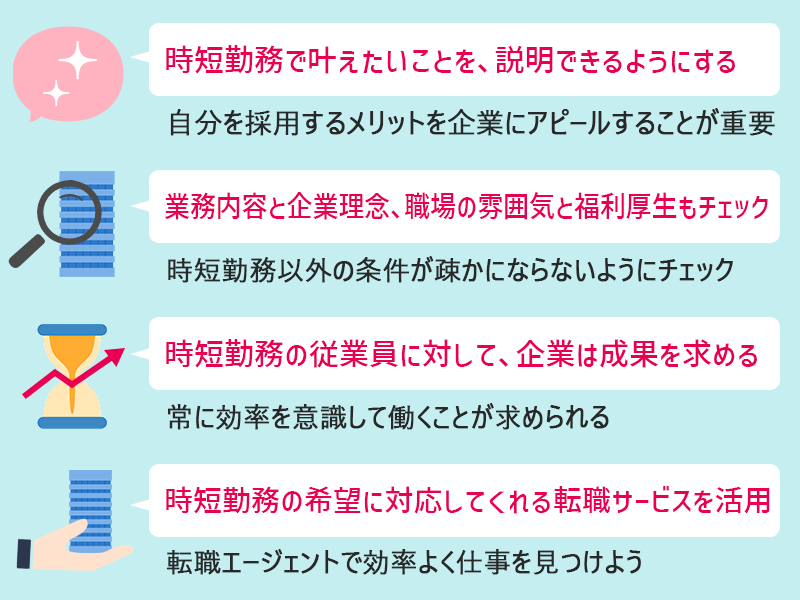 正社員で「時短勤務」の転職を成功する為の4つのポイント ●時短勤務で叶えたいことを、説明できるようにする(自分を採用するメリットを企業にアピールすることが重要) ●業務内容と企業理念、職場の雰囲気と福利厚生もチェック(時短勤務以外の条件が疎かにならないようにチェック) ●時短勤務の従業員に対して、企業は成果を求める(常に効率を意識して働くことが求められる) ●時短勤務の希望に対応してくれる転職サービスを活用(転職エージェントで効率よく仕事を見つけよう)