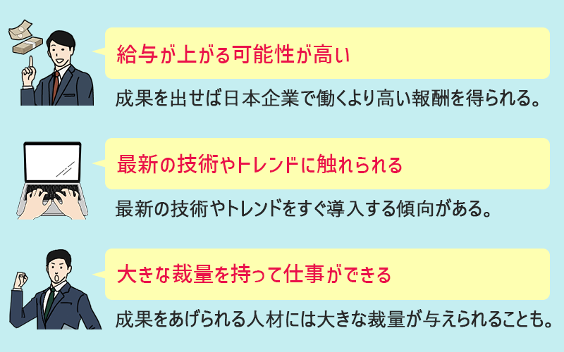 外資系IT企業に転職するメリット ●給与が上がる可能性が高い(成果を出せば日本企業で働くより高い報酬を得られる。) ●最新の技術やトレンドに触れられる(最新の技術やトレンドをすぐ導入する傾向がある。) ●大きな裁量を持って仕事ができる(成果をあげられる人材には大きな裁量が与えられることも。)