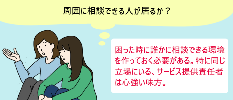 周囲に相談できる人が居るか? 困った時に誰かに相談できる環境を作っておく必要がある。特に同じ立場にいる、サービス提供責任者は心強い味方。