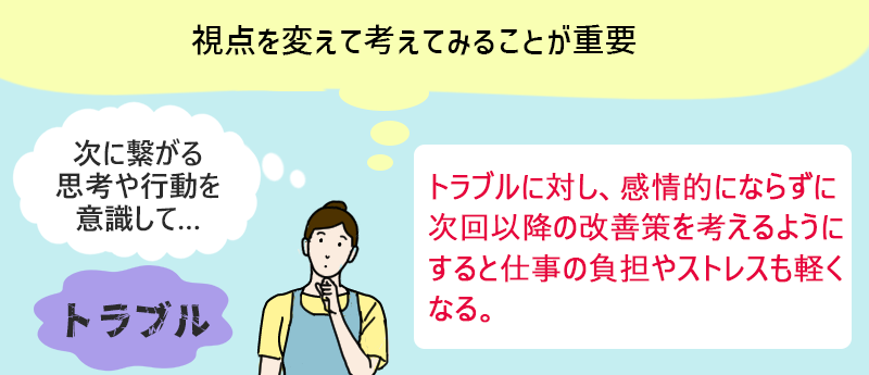視点を変えて考えてみることが重要 トラブルに対し、感情的にならずに次回以降の改善策を考えるようにすると仕事の負担やストレスも軽くなる。