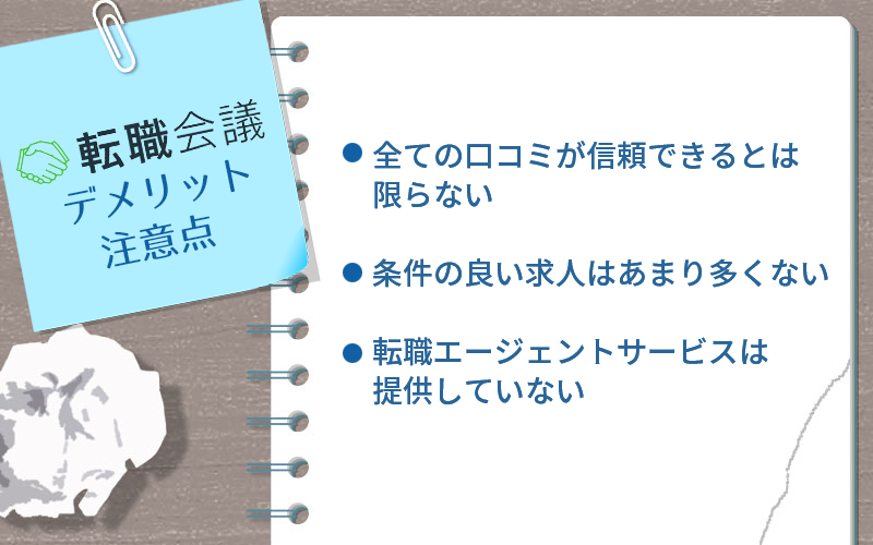 転職会議のデメリット・注意点 ・全ての口コミが信頼できるとは限らない ・条件の良い求人はあまり多くない ・転職エージェントサービスは提供していない