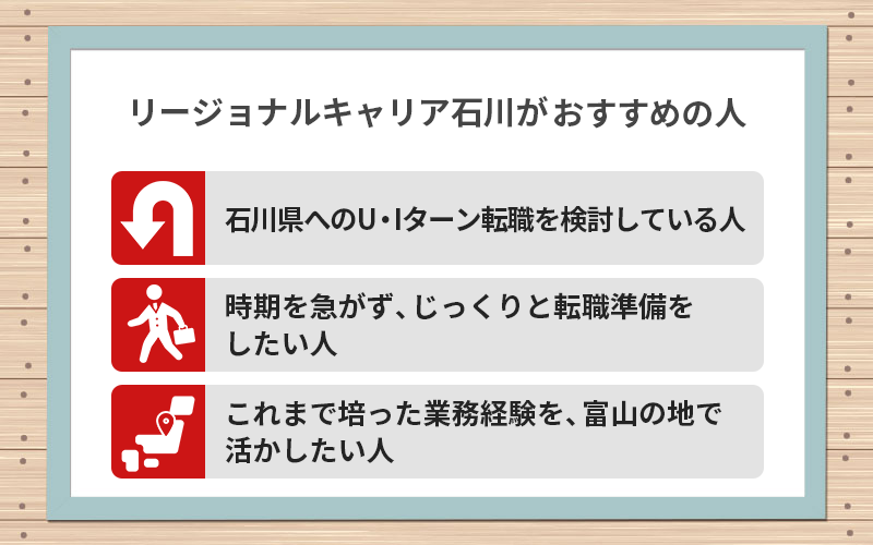 リージョナルキャリア石川がおすすめの人:●石川県へのU・Iターン転職を検討している人 ●時期を急がず、じっくりと転職準備をしたい人 ●これまで培った業務経験を、石川の地元企業で活かしたい人