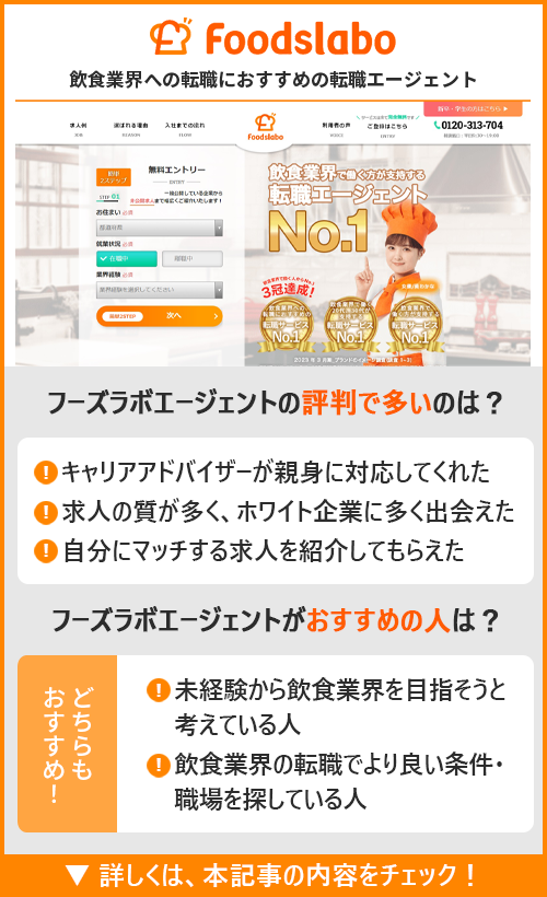 【フーズラボエージェント】飲食業界への転職におすすめの転職エージェント　　●フーズラボエージェントの評判で多いのは？　・キャリアアドバイザーが親身に対応してくれた　・求人の質が多く、ホワイト企業に多く出会えた　・自分にマッチする求人を紹介してもらえた　●フーズラボエージェントがおすすめの人は？　・未経験から飲食業界を目指そうと考えている人　・飲食業界の転職でより良い条件・職場を探している人