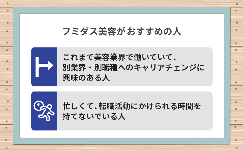 フミダス美容がおすすめの人:●これまで美容業界で働いていて、別業界・別職種へのキャリアチェンジに興味のある人 ●忙しくて、転職活動にかけられる時間を持てないでいる人