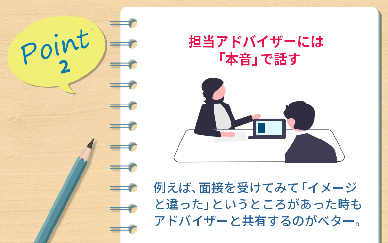 Point2 担当アドバイザーには「本音」で話す。たとえば、面接を受けてみて「イメージと違った」というところがあったときもアドバイザーと共有するのがベター。