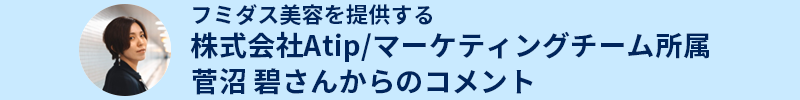 フミダス美容を提供する株式会社Atip/マーケティングチーム所属菅沼 碧さんからのコメントからのコメント