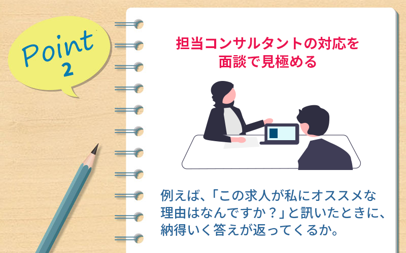 ポイント2 担当コンサルタントの対応を面談で見極める |たとえば、「この求人が私にオススメな理由はなんですか?」と訊いたときに、納得いく答えが返ってくるか。