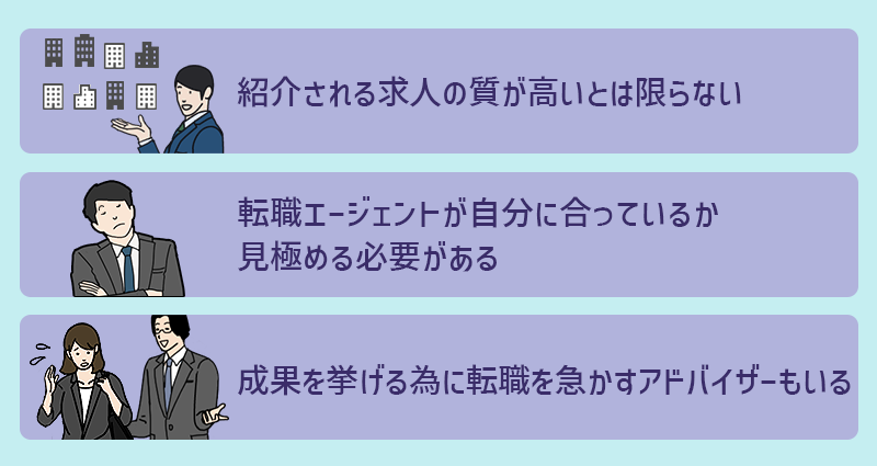 体験談から分かる、転職エージェントのデメリット ●紹介される求人の質が高いとは限らない ●転職エージェントが自分に合っているか見極める必要がある ●成果を挙げるために転職を急かすアドバイザーもいる
