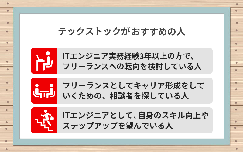 ●テックストックがおすすめの人 ・ITエンジニア実務経験3年以上の方で、フリーランスへの転向を検討している人 ・フリーランスとしてキャリア形成をしていくための、相談者(パートナー)を探している人 ・ITエンジニアとして、自身のスキル向上やステップアップを望んでいる人