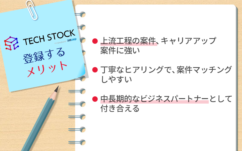 ●テックストックに登録するメリット ・上流工程の案件、キャリアアップ案件に強い ・丁寧なヒアリングで、案件マッチングしやすい ・中長期的なビジネスパートナーとして付き合える