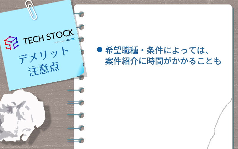 ●テックストックのデメリット・注意点 ・希望職種・条件によっては、案件紹介に時間がかかることも