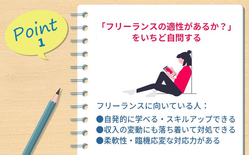 ポイント1 「フリーランスの適性があるか?」をいちど自問する フリーランスに向いている人: ●自発的に学べる・スキルアップできる ●収入の変動にも落ち着いて対処できる ●柔軟性・臨機応変な対応力がある