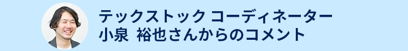 テックストック コーディネーター
小泉 裕也さんからのコメント