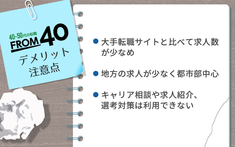 FROM40のデメリット・注意点 ・大手転職サイトと比べて求人数が少なめ ・地方の求人が少なく都市部が中心 ・キャリア相談や求人紹介、選考対策は利用できない