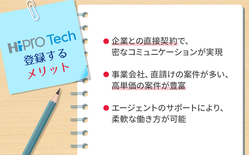 ●ハイプロテックに登録するメリット ・企業との直接契約で、密なコミュニケーションが実現 ・事業会社、直請けの案件が多い、高単価の案件が豊富 ・エージェントのサポートにより、柔軟な働き方が可能