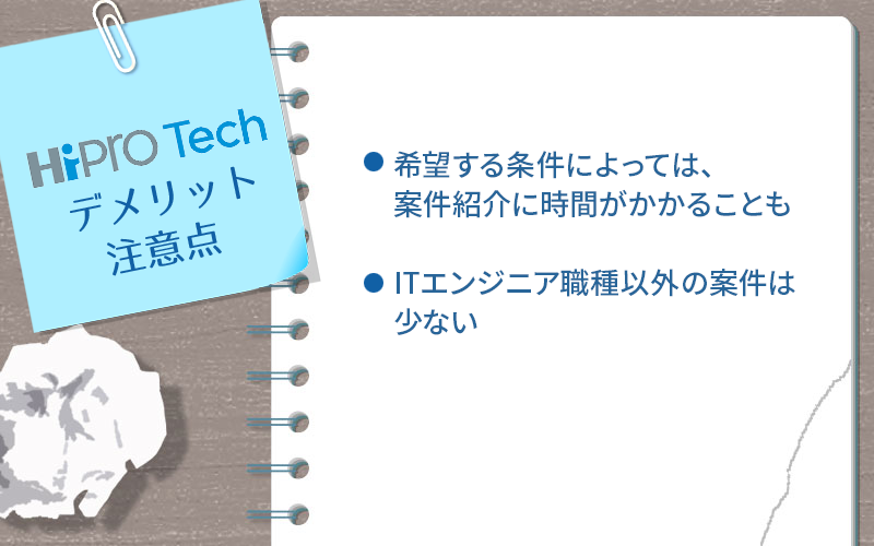 ●ハイプロテックのデメリット・注意点 ・希望する条件によっては、案件紹介に時間がかかることも ・ITエンジニア職種以外の案件は少ない