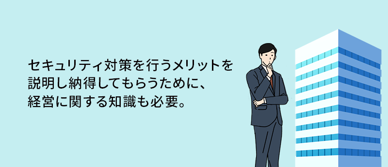 セキュリティ対策を行うメリットを説明し納得してもらうために、経営に関する知識も必要。