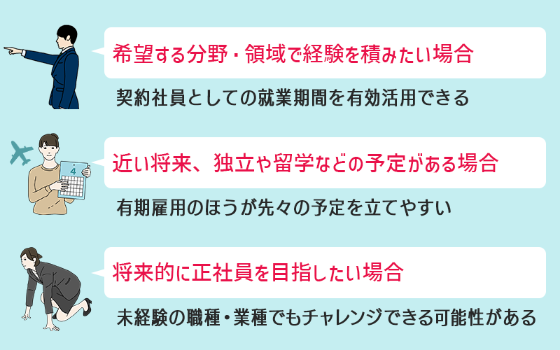契約社員として働くのがおすすめのケース ●希望する分野・領域で経験を積みたい場合 ●近い将来、独立や留学などの予定がある場合 ●将来的に正社員を目指したい場合