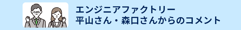 エンジニアファクトリー 平山さん・森口さんからのコメント