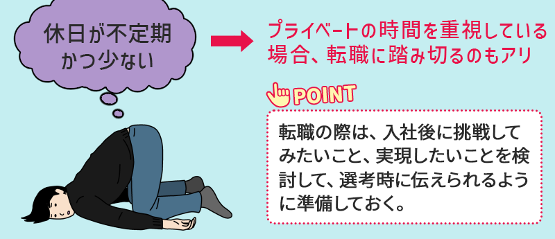●休日が不定期かつ少ない →プライベートの時間を重視している場合、転職に踏み切るのもアリ。 Point:転職の際は、入社後に挑戦してみたいこと、実現したいことを検討して、選考時に伝えられるように準備しておく。
