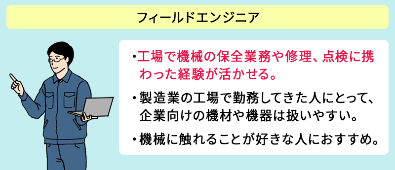 ●フィールドエンジニア ・工場で機械の保全業務や修理、点検に携わった経験が活かせる。 ・製造業の工場で勤務してきた人にとって、企業向けの機材や機器は扱いやすい。 ・機械に触れることが好きな人におすすめ。