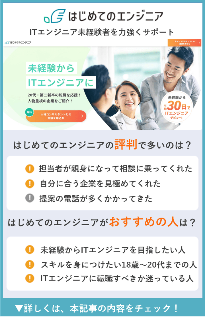 【はじめてのエンジニア】ITエンジニア未経験者を力強くサポート　　●はじめてのエンジニアの評判で多いのは？　・担当者が親身になって相談に乗ってくれた　・自分に合う企業を見極めてくれた　・提案の電話が多くかかってきた　●はじめてのエンジニアがおすすめの人は？　・未経験からITエンジニアを目指したい人　・スキルを身につけたい18歳〜20代までの人　・ITエンジニアに転職すべきか迷っている人