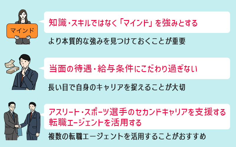 🗹 直接的に活かせる知識・スキルではなく「マインド」を強みとする…より本質的な強みを見つけておくことが重要 🗹 当面の待遇・給与条件にこだわり過ぎない…長い目で自身のキャリアを捉えることが大切 🗹 アスリート・スポーツ選手のセカンドキャリアを支援する転職エージェントを活用する…複数の転職エージェントを活用することがおすすめ