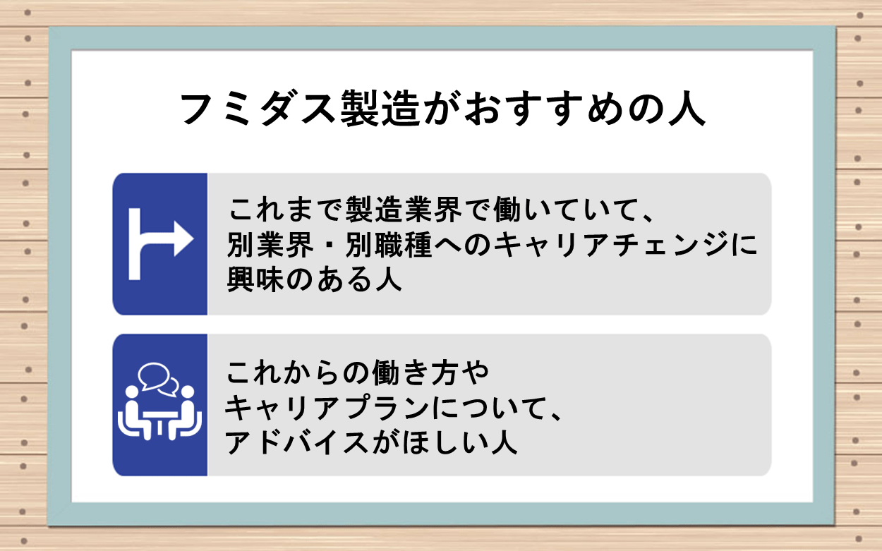 フミダス製造がおすすめの人:●これまで製造業界で働いていて、別業界・別職種へのキャリアチェンジに興味のある人 ●これからの働き方やキャリアプランについて、アドバイスがほしい人