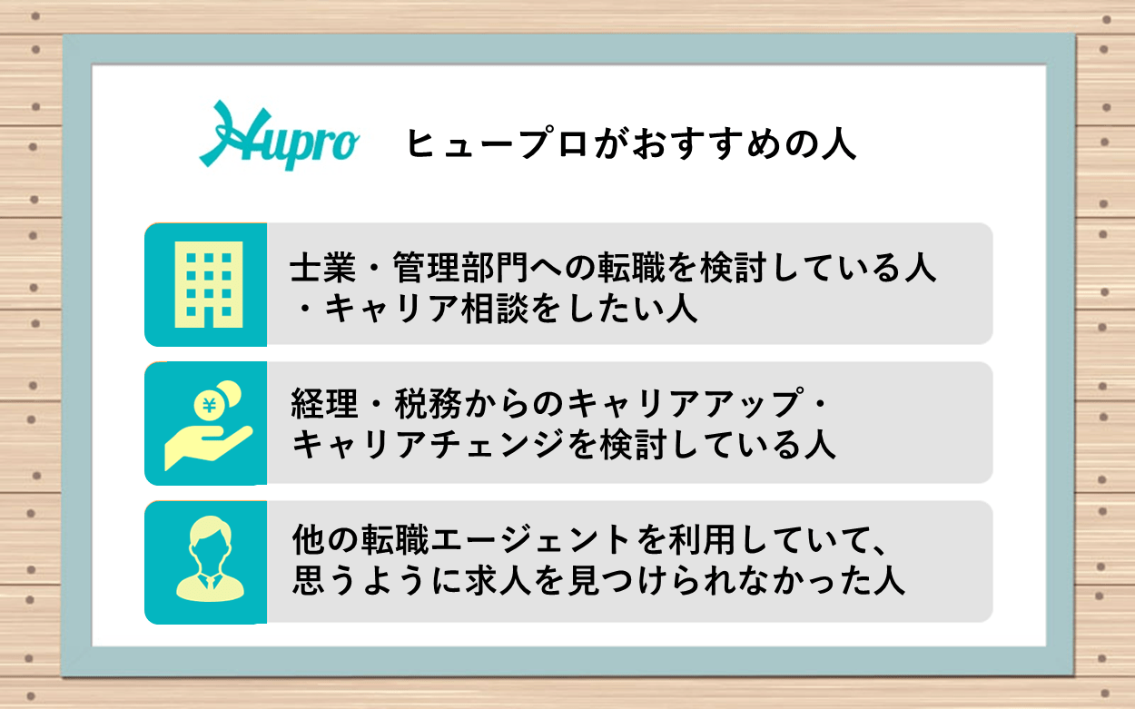 ヒュープロがおすすめの人:●士業・管理部門への転職を検討している人・キャリア相談をしたい人 ●経理・税務からのキャリアアップ・キャリアチェンジを検討している人 ●他の転職エージェントを利用していて、思うように求人を見つけられなかった人