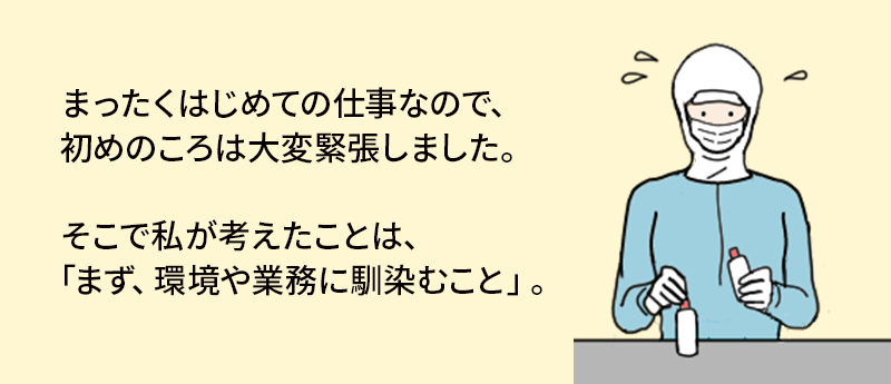 まったくはじめての仕事なので、初めのころは大変緊張しました。そこで私が考えたことは、「まず、環境や業務に馴染むこと」。