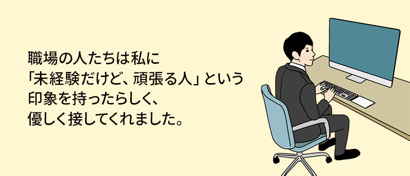 職場の人たちは私に「未経験だけど、頑張る人」という印象を持ったらしく、優しく接してくれました。
