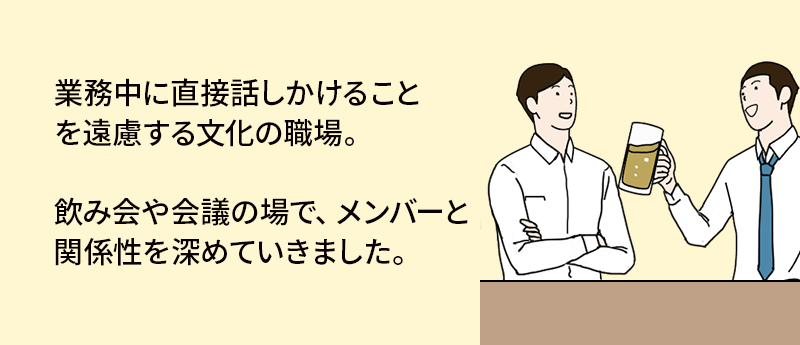 業務中に直接話しかけることを遠慮する文化の職場。飲み会や会議の場で、メンバーと関係性を深めていきました。