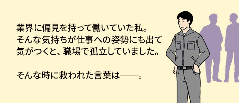 業界に偏見を持って働いていた私。そんな気持ちが仕事への姿勢にも出て気が付くと、職場で孤立していました。そんなときに救われた言葉は──。
