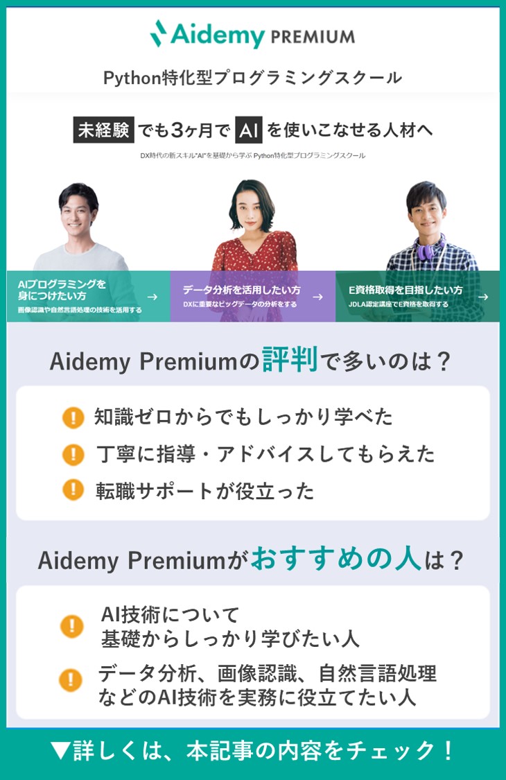 【Aidemy Premium】Python特化型プログラミングスクール ●Aidemy Premiumの評判で多いのは？　・知識ゼロからでもしっかり学べた　・丁寧に指導・アドバイスしてもらえた　・転職サポートが役立った　●Aidemy Premiumがおすすめの人は？　・AI技術について基礎からしっかり学びたい人　・データ分析、画像認識、自然言語処理などのAI技術を実務に役立てたい人