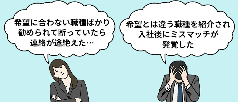 「希望に合わない職種ばかり勧められて断っていたら連絡が途絶えた…」「希望とは違う職種を紹介され入社後にミスマッチが発覚した」