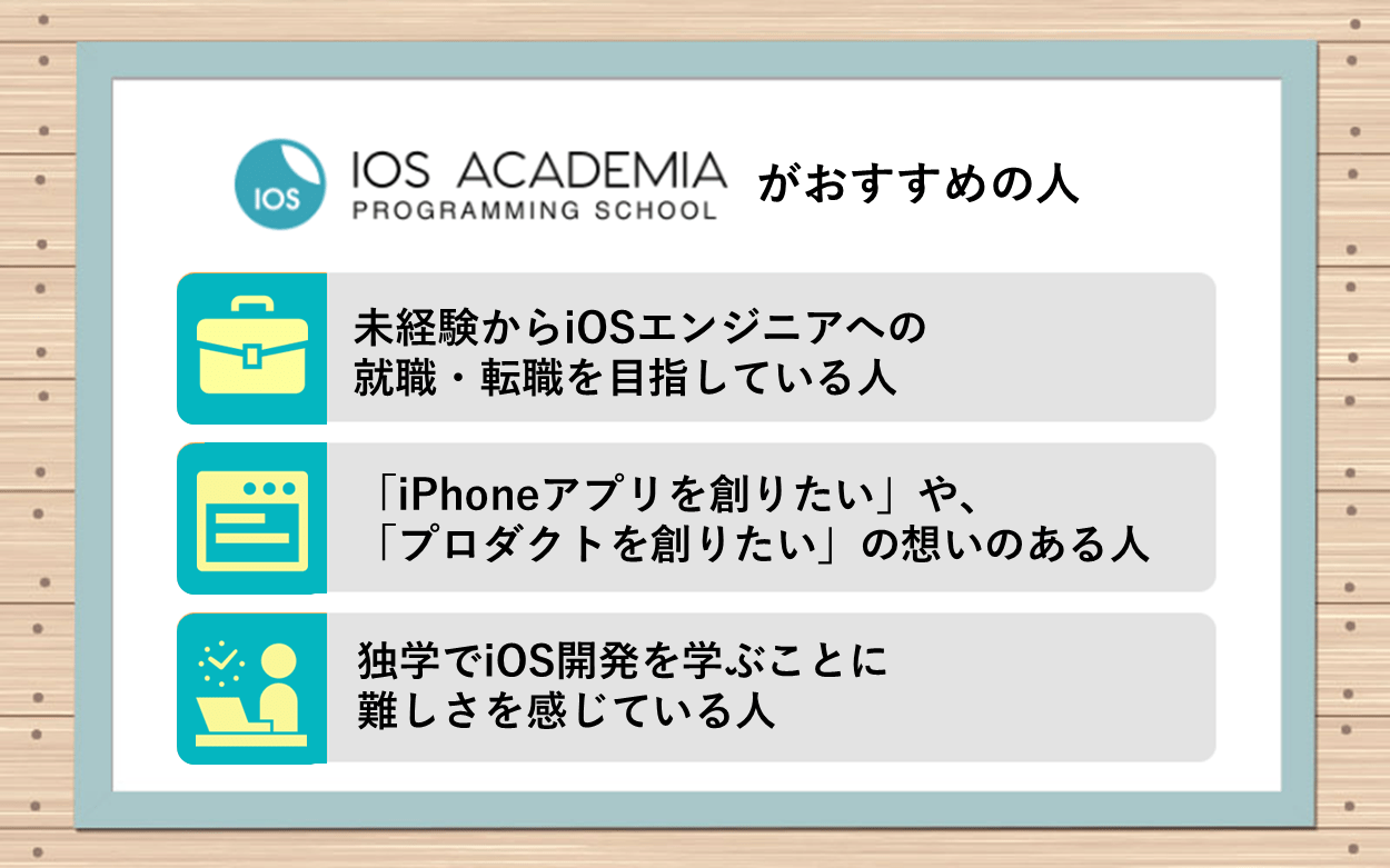 iOSアカデミアがおすすめの人:●未経験からiOSエンジニアへの就職・転職を目指している人 ●「iPhoneアプリを創りたい」や、「プロダクトを創りたい」の想いのある人 ●独学でiOS開発を学ぶことに難しさを感じている人