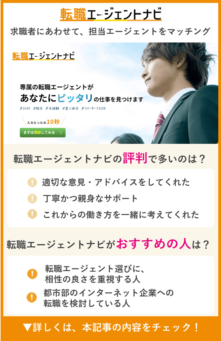【転職エージェントナビ】求職者にあわせて、担当エージェントをマッチング　●転職エージェントナビの評判で多いのは？　・適切な意見・アドバイスをしてくれた　・丁寧かつ親身なサポート　・これからの働き方を一緒に考えてくれた　●転職エージェントナビがおすすめの人は？　・転職エージェント選びに、相性の良さを重視する人　・都市部のインターネット企業への転職を検討している人