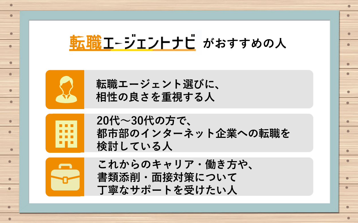 転職エージェントナビがおすすめの人:●転職エージェント選びに、相性の良さを重視する人 ●20代~30代の方で、都市部のインターネット企業への転職を検討している人 ●これからのキャリア・働き方や、書類添削・面接対策について丁寧なサポートを受けたい人