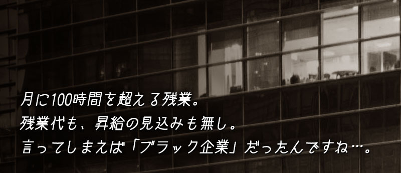 月に100時間を超える残業。残業代も、昇給の見込みも無し。まぁ、言ってしまえば「ブラック企業」だったんですね…。