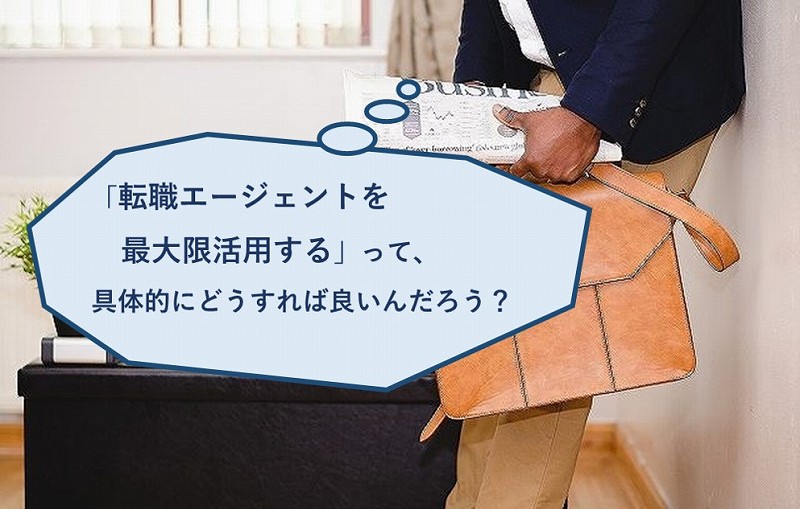 「転職エージェントを最大限活用する」って、具体的にどうすれば良いんだろう?