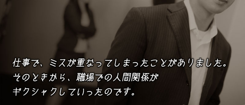 仕事で、一時期ミスが重なってしまったことがありました。そのときから、職場での人間関係がギクシャクしていったのです。
