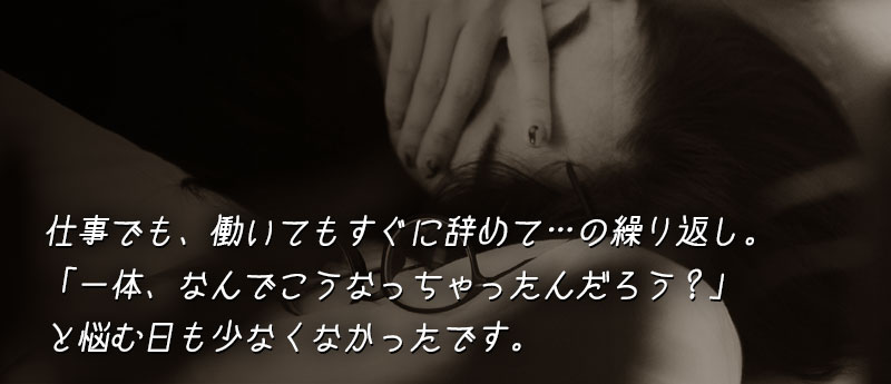 仕事でも、働いてもすぐに辞めて…の繰り返し。「一体、なんでこうなっちゃったんだろう?」と悩む日も少なくなかったです。